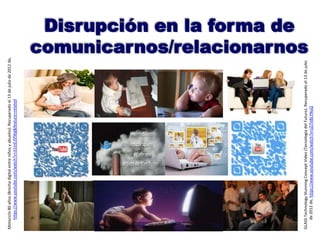 Disrupción en la forma de
comunicarnos/relacionarnos
Motociclo80años(Brechadigitalentreniñosyabuelos).Recuperadoel13dejuliode2012de,
https://www.youtube.com/watch?v=JI1inEJSfWg&feature=related
GLASSTechnologyStunningConceptVideo(TecnologíadelFuturo).Recuperadoel13dejulio
de2012de,https://www.youtube.com/watch?v=zZi7e8LYNuQ
 