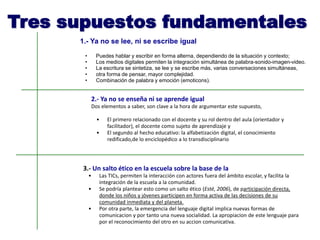 Tres supuestos fundamentales
1.- Ya no se lee, ni se escribe igual
• Puedes hablar y escribir en forma alterna, dependiendo de la situación y contexto;
• Los medios digitales permiten la integración simultánea de palabra-sonido-imagen-video.
• La escritura se sintetiza, se lee y se escribe más, varias conversaciones simultáneas,
• otra forma de pensar, mayor complejidad.
• Combinación de palabra y emoción (emoticons).
3.- Un salto ético en la escuela sobre la base de la
• Las TICs, permiten la interacción con actores fuera del ámbito escolar, y facilita la
integración de la escuela a la comunidad.
• Se podría plantear esto como un salto ético (Esté, 2006), de participación directa,
donde los niños y jóvenes participen en forma activa de las decisiones de su
comunidad inmediata y del planeta.
• Por otra parte, la emergencia del lenguaje digital implica nuevas formas de
comunicacion y por tanto una nueva socialidad. La apropiacion de este lenguaje para
por el reconocimiento del otro en su accion comunicativa.
2.- Ya no se enseña ni se aprende igual
Dos elementos a saber, son clave a la hora de argumentar este supuesto,
• El primero relacionado con el docente y su rol dentro del aula (orientador y
facilitador), el docente como sujeto de aprendizaje y
• El segundo al hecho educativo: la alfabetización digital, el conocimiento
redificado,de lo enciclopédico a lo transdisciplinario
 