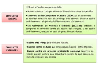 CONFLICTES
INTERNS
• Educat a Flandes, no parla castellà.
• Només convoca corts per demanar diners i coronar-se emperador.
• La revolta de les Comunitats a Castella (1520-21): els comuners
es revolten contra el rei i els privilegis dels senyors. L’exèrcit acaba
amb la revolta i els principals líder comuners són executats.
• Les Germanies de València i Mallorca (1521-23): artesans i
camperols es revolten contra els abusos dels senyors. El rei acaba
amb la revolta, executa als seus dirigents i imposa fortes.
CONFLICTES
EXTERIORS
• Guerra amb França pels territoris italians.
• Guerres contra els turcs que amenaçaven Àustria i el Mediterrani.
• Guerra contra els prínceps protestants alemanys (guerres de
religió): acaben amb la pau d’Augsburg, segons la qual cada regió
tindrà la religió del seu príncep
 