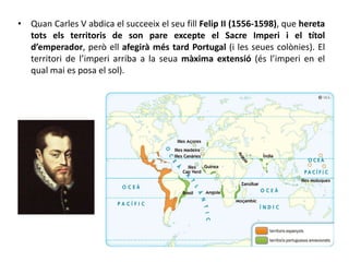 • Quan Carles V abdica el succeeix el seu fill Felip II (1556-1598), que hereta
tots els territoris de son pare excepte el Sacre Imperi i el títol
d’emperador, però ell afegirà més tard Portugal (i les seues colònies). El
territori de l’imperi arriba a la seua màxima extensió (és l’imperi en el
qual mai es posa el sol).
 