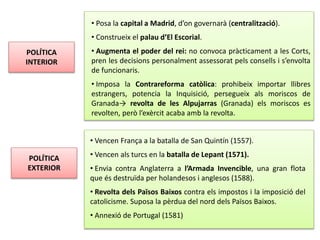 POLÍTICA
INTERIOR
POLÍTICA
EXTERIOR
• Posa la capital a Madrid, d’on governarà (centralització).
• Construeix el palau d’El Escorial.
• Augmenta el poder del rei: no convoca pràcticament a les Corts,
pren les decisions personalment assessorat pels consells i s’envolta
de funcionaris.
• Imposa la Contrareforma catòlica: prohibeix importar llibres
estrangers, potencia la Inquisició, persegueix als moriscos de
Granada→ revolta de les Alpujarras (Granada) els moriscos es
revolten, però l’exèrcit acaba amb la revolta.
• Vencen França a la batalla de San Quintín (1557).
• Vencen als turcs en la batalla de Lepant (1571).
• Envia contra Anglaterra a l’Armada Invencible, una gran flota
que és destruïda per holandesos i anglesos (1588).
• Revolta dels Països Baixos contra els impostos i la imposició del
catolicisme. Suposa la pèrdua del nord dels Països Baixos.
• Annexió de Portugal (1581)
 