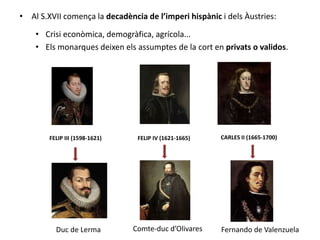 • Al S.XVII comença la decadència de l’imperi hispànic i dels Àustries:
• Crisi econòmica, demogràfica, agrícola...
• Els monarques deixen els assumptes de la cort en privats o validos.
CARLES II (1665-1700)FELIP IV (1621-1665)FELIP III (1598-1621)
Comte-duc d’OlivaresDuc de Lerma Fernando de Valenzuela
 