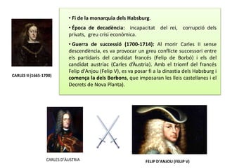 CARLES II (1665-1700)
• Fi de la monarquia dels Habsburg.
• Época de decadència: incapacitat del rei, corrupció dels
privats, greu crisi econòmica.
• Guerra de successió (1700-1714): Al morir Carles II sense
descendència, es va provocar un greu conflicte successori entre
els partidaris del candidat francés (Felip de Borbó) i els del
candidat austríac (Carles d’Àustria). Amb el triomf del francés
Felip d'Anjou (Felip V), es va posar fi a la dinastia dels Habsburg i
comença la dels Borbons, que imposaran les lleis castellanes i el
Decrets de Nova Planta).
CARLES D’ÀUSTRIA FELIP D’ANJOU (FELIP V)
 