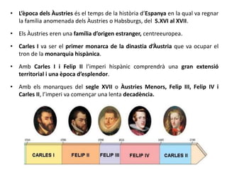 • L’època dels Àustries és el temps de la història d’Espanya en la qual va regnar
la família anomenada dels Àustries o Habsburgs, del S.XVI al XVII.
• Els Àustries eren una família d’origen estranger, centreeuropea.
• Carles I va ser el primer monarca de la dinastia d’Àustria que va ocupar el
tron de la monarquia hispànica.
• Amb Carles I i Felip II l’imperi hispànic comprendrà una gran extensió
territorial i una època d’esplendor.
• Amb els monarques del segle XVII o Àustries Menors, Felip III, Felip IV i
Carles II, l’imperi va començar una lenta decadència.
 