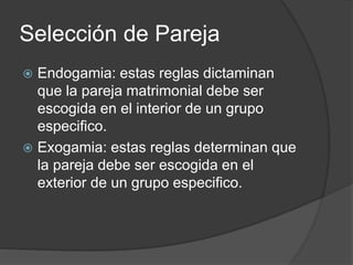 Selección de Pareja 
 Endogamia: estas reglas dictaminan 
que la pareja matrimonial debe ser 
escogida en el interior de un grupo 
especifico. 
 Exogamia: estas reglas determinan que 
la pareja debe ser escogida en el 
exterior de un grupo especifico. 
 