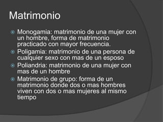 Matrimonio 
 Monogamia: matrimonio de una mujer con 
un hombre, forma de matrimonio 
practicado con mayor frecuencia. 
 Poligamia: matrimonio de una persona de 
cualquier sexo con mas de un esposo 
 Poliandria: matrimonio de una mujer con 
mas de un hombre 
 Matrimonio de grupo: forma de un 
matrimonio donde dos o mas hombres 
viven con dos o mas mujeres al mismo 
tiempo 
 