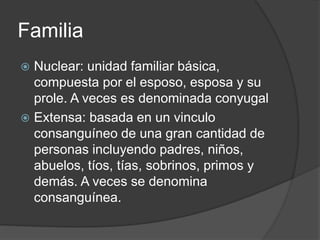 Familia 
 Nuclear: unidad familiar básica, 
compuesta por el esposo, esposa y su 
prole. A veces es denominada conyugal 
 Extensa: basada en un vinculo 
consanguíneo de una gran cantidad de 
personas incluyendo padres, niños, 
abuelos, tíos, tías, sobrinos, primos y 
demás. A veces se denomina 
consanguínea. 
 