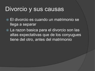 Divorcio y sus causas 
 El divorcio es cuando un matrimonio se 
llega a separar 
 La razon basica para el divorcio son las 
altas expectativas que de los conyugues 
tiene del otro, antes del matrimonio 
 