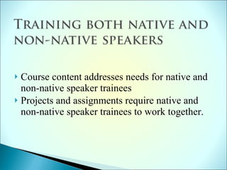 Course content addresses needs for native and non-native speaker trainees  Projects and assignments require native and non-native speaker trainees to work together. 