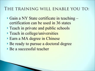 Gain a NY State certificate in teaching –  certification can be used in 36 states Teach in private and public schools Teach in college/universities Earn a MA degree in Chinese Be ready to pursue a doctoral degree  Be a successful teacher 