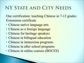 One certification: teaching Chinese in 7-12 grades Extensions certificate Chinese native language arts Chinese as a foreign language  Chinese for heritage speakers  Chinese in bilingual education Chinese in immersion programs  Chinese in after school programs Chinese in online courses (BOCES) 