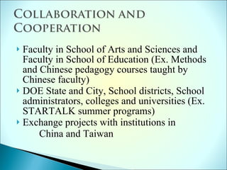 Faculty in School of Arts and Sciences and Faculty in School of Education (Ex. Methods and Chinese pedagogy courses taught by Chinese faculty) DOE State and City, School districts, School administrators, colleges and universities (Ex. STARTALK summer programs) Exchange projects with institutions in China and Taiwan 