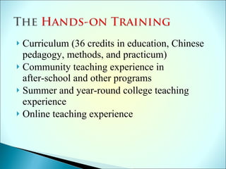 Curriculum (36 credits in education, Chinese pedagogy, methods, and practicum) Community teaching experience in  after-school and other programs Summer and year-round college teaching experience Online teaching experience 