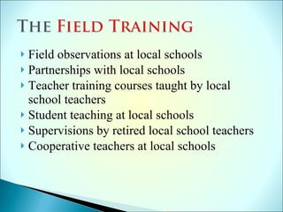Field observations at local schools Partnerships with local schools Teacher training courses taught by local school teachers Student teaching at local schools Supervisions by retired local school teachers Cooperative teachers at local schools 