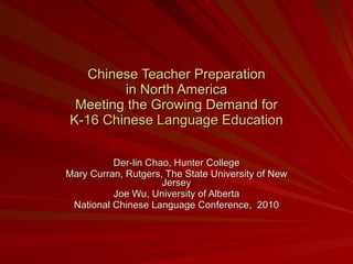 Chinese Teacher Preparation in North America Meeting the Growing Demand for K-16 Chinese Language Education Der-lin Chao, Hunter College Mary Curran, Rutgers, The State University of New Jersey Joe Wu, University of Alberta National Chinese Language Conference,  2010 