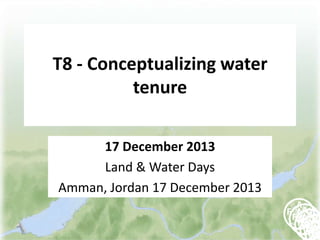 T8 - Conceptualizing water
tenure
17 December 2013
Land & Water Days
Amman, Jordan 17 December 2013

 