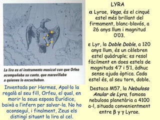 LYRA Inventada per Hermes, Apol·lo la regalà al seu fill, Orfeu, el qual, en morir la seua esposa Eurídice, baixà a l’infern per salvar-la. No ho aconseguí, i finalment, Zeus els distingí situant la lira al cel.    Lyrae,  Vega , és el cinqué estel més brillant del firmament, blanc-blavós, a 26 anys llum i magnitud 0’03.    Lyr, la  Doble Doble , a 120 anys llum, és un cèlebren estel quàdruple; es resol fàcilment en does estels de magnituds 4’7 i 5’1, àdhuc sense ajuda òptica. Cada estel és, al seu torn, doble. Destaca M57, la  Nebulosa   Anular de Lyra , famosa nebulosa planetària a 4100 a-l, situada convenientment entre    y    Lyrae. 