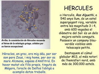 Hèracles, en grec, era mig déu, per ser son pare Zeus, i mig home, per ser sa mare Alcmena, esposa d’Amfitrió. En haver matat els fills propis, tinguts de Mègara, l’oracle de Delfos l’obligà a acomplis dotze treballs. HERCULES    Herculis,  Ras Alguethi , a 540 anys llum, és un estel supergegant roig, variable entre les magnituds 3 i 4, amb 600 vegades el diàmetre del Sol: és un dels majors estels coneguts. Posseeix un company blau-verdós visibles amb telescopis petits. Destaquem el cúmul globular M13, el més notori de l’hemisferi nord, amb més de 300.000 estels. 