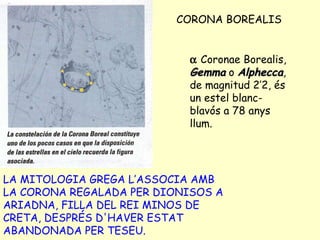 CORONA BOREALIS LA MITOLOGIA GREGA L’ASSOCIA AMB LA CORONA REGALADA PER DIONISOS A ARIADNA, FILLA DEL REI MINOS DE CRETA, DESPRÉS D'HAVER ESTAT ABANDONADA PER TESEU.    Coronae Borealis,  Gemma  o  Alphecca , de magnitud 2’2, és un estel blanc-blavós a 78 anys llum. 