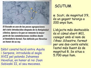 SCUTUM Dèbil constel·lació entre Aquila i Serpens, introduïda al segle XVII pel polonés Johannes Hevelius, en honor al rei Joan Sobieski II, el seu mecenes.    Scuti, de magnitud 3’9, és un gegant taronja a 200 anys llum. L’objecte més destacable és el cúmul obert M11, conegut amb el nom de  l’Ànec Silvestre , format per uns dos-cents estels; l’estel més lluent és de magnitud 8. Se situa a 5.700 anys llum. 