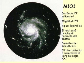M1O1 Distància: 27 milions a-l. Magnitud: 7’9 Tipus: Espiral Sc El nucli està desplaçat respecte del centre. Diàmetre de 170.000 a-l. S’hi han detectat 3 supernoves al llarg del segle XX . 