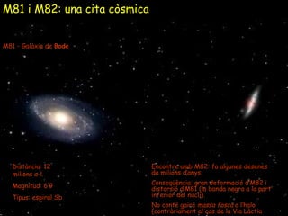 M81 i M82: una cita còsmica M81 - Galàxia de  Bode Distància: 12 milions a-l. Magnitud: 6’9 Tipus: espiral Sb Encontre amb M82: fa algunes desenes de milions d’anys. Conseqüència: gran deformació d’M82 i distorsió d’M81 (la banda negra a la part inferior del nucli). No conté gaire  massa fosca  a l’halo (contràriament al cas de la Via Làctia ). 