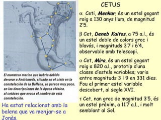 CETUS Ha estat relacionat amb la balena que va menjar-se a Jonàs.    Ceti,  Menkar , és un estel gegant roig a 130 anys llum, de magnitud 2’5.    Cet,  Deneb Kaitos , a 75 a.l., és un estel doble de colors groc i blavós, i magnituds 3’7 i 6’4, observable amb telescopi.    Cet,  Mira , és un estel gegant roig a 820 a.l., prototip d’una classe d’estels variables; varia entre magnituds 3 i 9 en 331 dies. Fou el primer estel variable descobert, al segle XVI.    Cet, nan groc de magnitud 3’5, és un estel pròxim, a 11’7 a.l., i molt semblant al Sol. 