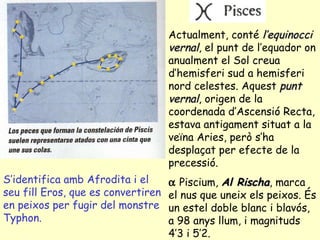 S’identifica amb Afrodita i el seu fill Eros, que es convertiren en peixos per fugir del monstre Typhon. Actualment, conté  l’equinocci vernal , el punt de l’equador on anualment el Sol creua d’hemisferi sud a hemisferi nord celestes. Aquest  punt vernal , origen de la coordenada d’Ascensió Recta, estava antigament situat a la veïna Aries, però s’ha desplaçat per efecte de la precessió.    Piscium,  Al Rischa , marca el nus que uneix els peixos. És un estel doble blanc i blavós, a 98 anys llum, i magnituds 4’3 i 5’2. 