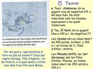 Per als grecs, representava el toro en què es convertí Zeus per raptar Europa, filla d’Agenor, rei de Fenícia, a la qual seduí a Creta. Una dels tres fills serà Minos.    Tauri,  Aldebaran , és un gegant roig de magnitud 0’9, a 68 anys llum. No està relacionat amb les Hyades, superposat a les quals l’observem.    Tau,  El Nath , és un gegant blau a 140 a-l, de magnitud 1’7. Les  Hyades  són un cúmul obert de 200 estels, brillant, a 150 a-l, en forma de V, filles d’Atlas i Aethra. Les  Plèiades  (M45), les  Set Germanes , són les filles d’Atlas i Pleione, un famós cúmul obert de 250 estels a 415 a-l. 