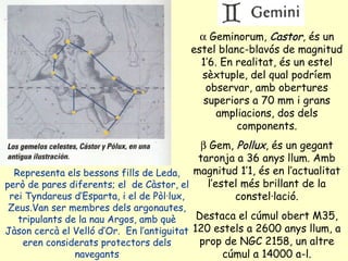 Representa els bessons fills de Leda, però de pares diferents; el  de Càstor, el rei Tyndareus d’Esparta, i el de Pòl·lux, Zeus.Van ser membres dels argonautes, tripulants de la nau Argos, amb què Jàson cercà el Velló d’Or.  En l’antiguitat eren considerats protectors dels navegants    Geminorum,  Castor , és un estel blanc-blavós de magnitud 1’6. En realitat, és un estel sèxtuple, del qual podríem observar, amb obertures superiors a 70 mm i grans ampliacions, dos dels components.    Gem,  Pollux , és un gegant taronja a 36 anys llum. Amb magnitud 1’1, és en l’actualitat l’estel més brillant de la constel·lació. Destaca el cúmul obert M35, 120 estels a 2600 anys llum, a prop de NGC 2158, un altre cúmul a 14000 a-l. 