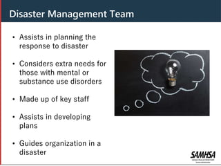 Disaster Management Team
• Assists in planning the
response to disaster
• Considers extra needs for
those with mental or
substance use disorders
• Made up of key staff
• Assists in developing
plans
• Guides organization in a
disaster
 
