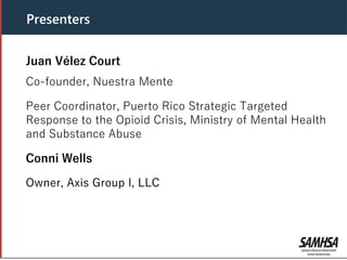 Presenters
Juan Vélez Court
Co-founder, Nuestra Mente
Peer Coordinator, Puerto Rico Strategic Targeted
Response to the Opioid Crisis, Ministry of Mental Health
and Substance Abuse
Conni Wells
Owner, Axis Group I, LLC
 