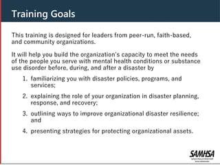 This training is designed for leaders from peer-run, faith-based,
and community organizations.
It will help you build the organization’s capacity to meet the needs
of the people you serve with mental health conditions or substance
use disorder before, during, and after a disaster by
1. familiarizing you with disaster policies, programs, and
services;
2. explaining the role of your organization in disaster planning,
response, and recovery;
3. outlining ways to improve organizational disaster resilience;
and
4. presenting strategies for protecting organizational assets.
Training Goals
 