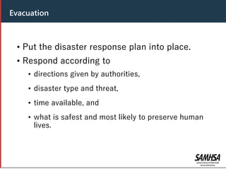 Header
• Put the disaster response plan into place.
• Respond according to
• directions given by authorities,
• disaster type and threat,
• time available, and
• what is safest and most likely to preserve human
lives.
Evacuation
 