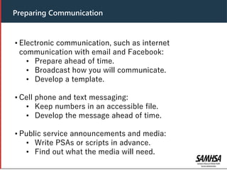 • Electronic communication, such as internet
communication with email and Facebook:
• Prepare ahead of time.
• Broadcast how you will communicate.
• Develop a template.
• Cell phone and text messaging:
• Keep numbers in an accessible file.
• Develop the message ahead of time.
• Public service announcements and media:
• Write PSAs or scripts in advance.
• Find out what the media will need.
Preparing Communication
 