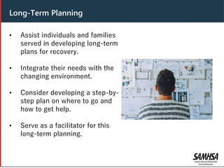 Header
• Assist individuals and families
served in developing long-term
plans for recovery.
• Integrate their needs with the
changing environment.
• Consider developing a step-by-
step plan on where to go and
how to get help.
• Serve as a facilitator for this
long-term planning.
Long-Term Planning
 