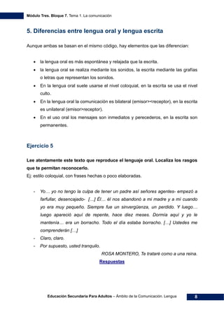 Módulo Tres. Bloque 7. Tema 1. La comunicación
Educación Secundaria Para Adultos – Ámbito de la Comunicación. Lengua 8
5. Diferencias entre lengua oral y lengua escrita
Aunque ambas se basan en el mismo código, hay elementos que las diferencian:
• la lengua oral es más espontánea y relajada que la escrita.
• la lengua oral se realiza mediante los sonidos, la escrita mediante las grafías
o letras que representan los sonidos.
• En la lengua oral suele usarse el nivel coloquial, en la escrita se usa el nivel
culto.
• En la lengua oral la comunicación es bilateral (emisor><receptor), en la escrita
es unilateral (emisor>receptor).
• En el uso oral los mensajes son inmediatos y perecederos, en la escrita son
permanentes.
Ejercicio 5
Lee atentamente este texto que reproduce el lenguaje oral. Localiza los rasgos
que te permitan reconocerlo.
Ej: estilo coloquial, con frases hechas o poco elaboradas.
- Yo… yo no tengo la culpa de tener un padre así señores agentes- empezó a
farfullar, desencajado- […] Él… él nos abandonó a mi madre y a mí cuando
yo era muy pequeño. Siempre fue un sinvergüenza, un perdido. Y luego…
luego apareció aquí de repente, hace diez meses. Dormía aquí y yo le
mantenía… era un borracho. Todo el día estaba borracho. […] Ustedes me
comprenderán […]
- Claro, claro.
- Por supuesto, usted tranquilo.
ROSA MONTERO, Te trataré como a una reina.
Respuestas
 