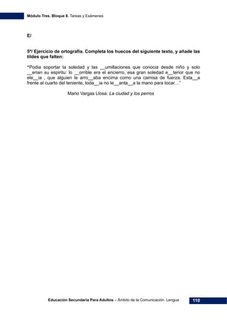 Módulo Tres. Bloque 8. Tareas y Exámenes
Educación Secundaria Para Adultos – Ámbito de la Comunicación. Lengua 110
E/
5º/ Ejercicio de ortografía. Completa los huecos del siguiente texto, y añade las
tildes que falten:
“Podia soportar la soledad y las __umillaciones que conocia desde niño y solo
__erian su espiritu: lo __orrible era el encierro, esa gran soledad e__terior que no
ele__ia , que alguien le arro__aba encima como una camisa de fuerza. Esta__a
frente al cuarto del teniente, toda__ia no le__anta__a la mano para tocar…”
Mario Vargas Llosa. La ciudad y los perros
 