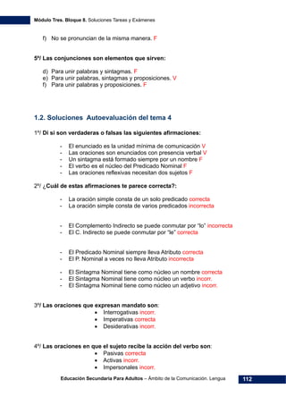 Módulo Tres. Bloque 8. Soluciones Tareas y Exámenes
Educación Secundaria Para Adultos – Ámbito de la Comunicación. Lengua 112
f) No se pronuncian de la misma manera. F
5º/ Las conjunciones son elementos que sirven:
d) Para unir palabras y sintagmas. F
e) Para unir palabras, sintagmas y proposiciones. V
f) Para unir palabras y proposiciones. F
1.2. Soluciones Autoevaluación del tema 4
1º/ Dí si son verdaderas o falsas las siguientes afirmaciones:
- El enunciado es la unidad mínima de comunicación V
- Las oraciones son enunciados con presencia verbal V
- Un sintagma está formado siempre por un nombre F
- El verbo es el núcleo del Predicado Nominal F
- Las oraciones reflexivas necesitan dos sujetos F
2º/ ¿Cuál de estas afirmaciones te parece correcta?:
- La oración simple consta de un solo predicado correcta
- La oración simple consta de varios predicados incorrecta
- El Complemento Indirecto se puede conmutar por “lo” incorrecta
- El C. Indirecto se puede conmutar por “le” correcta
- El Predicado Nominal siempre lleva Atributo correcta
- El P. Nominal a veces no lleva Atributo incorrecta
- El Sintagma Nominal tiene como núcleo un nombre correcta
- El Sintagma Nominal tiene como núcleo un verbo incorr.
- El Sintagma Nominal tiene como núcleo un adjetivo incorr.
3º/ Las oraciones que expresan mandato son:
• Interrogativas incorr.
• Imperativas correcta
• Desiderativas incorr.
4º/ Las oraciones en que el sujeto recibe la acción del verbo son:
• Pasivas correcta
• Activas incorr.
• Impersonales incorr.
 