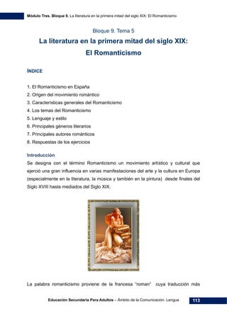 Módulo Tres. Bloque 9. La literatura en la primera mitad del siglo XIX: El Romanticismo
Educación Secundaria Para Adultos – Ámbito de la Comunicación. Lengua 113
Bloque 9. Tema 5
La literatura en la primera mitad del siglo XIX:
El Romanticismo
ÍNDICE
1. El Romanticismo en España
2. Origen del movimiento romántico
3. Características generales del Romanticismo
4. Los temas del Romanticismo
5. Lenguaje y estilo
6. Principales géneros literarios
7. Principales autores románticos
8. Respuestas de los ejercicios
Introducción
Se designa con el término Romanticismo un movimiento artístico y cultural que
ejerció una gran influencia en varias manifestaciones del arte y la cultura en Europa
(especialmente en la literatura, la música y también en la pintura) desde finales del
Siglo XVIII hasta mediados del Siglo XIX.
La palabra romanticismo proviene de la francesa “roman” cuya traducción más
 