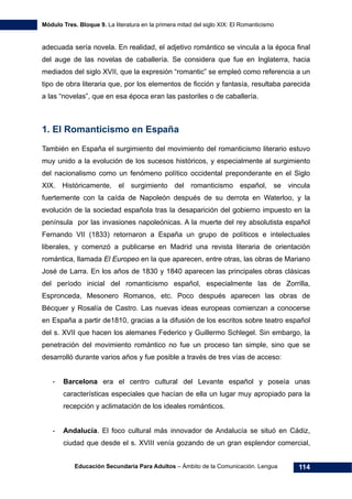 Módulo Tres. Bloque 9. La literatura en la primera mitad del siglo XIX: El Romanticismo
Educación Secundaria Para Adultos – Ámbito de la Comunicación. Lengua 114
adecuada sería novela. En realidad, el adjetivo romántico se vincula a la época final
del auge de las novelas de caballería. Se considera que fue en Inglaterra, hacia
mediados del siglo XVII, que la expresión “romantic” se empleó como referencia a un
tipo de obra literaria que, por los elementos de ficción y fantasía, resultaba parecida
a las “novelas”, que en esa época eran las pastoriles o de caballería.
1. El Romanticismo en España
También en España el surgimiento del movimiento del romanticismo literario estuvo
muy unido a la evolución de los sucesos históricos, y especialmente al surgimiento
del nacionalismo como un fenómeno político occidental preponderante en el Siglo
XIX. Históricamente, el surgimiento del romanticismo español, se vincula
fuertemente con la caída de Napoleón después de su derrota en Waterloo, y la
evolución de la sociedad española tras la desaparición del gobierno impuesto en la
península por las invasiones napoleónicas. A la muerte del rey absolutista español
Fernando VII (1833) retornaron a España un grupo de políticos e intelectuales
liberales, y comenzó a publicarse en Madrid una revista literaria de orientación
romántica, llamada El Europeo en la que aparecen, entre otras, las obras de Mariano
José de Larra. En los años de 1830 y 1840 aparecen las principales obras clásicas
del período inicial del romanticismo español, especialmente las de Zorrilla,
Espronceda, Mesonero Romanos, etc. Poco después aparecen las obras de
Bécquer y Rosalía de Castro. Las nuevas ideas europeas comienzan a conocerse
en España a partir de1810, gracias a la difusión de los escritos sobre teatro español
del s. XVII que hacen los alemanes Federico y Guillermo Schlegel. Sin embargo, la
penetración del movimiento romántico no fue un proceso tan simple, sino que se
desarrolló durante varios años y fue posible a través de tres vías de acceso:
- Barcelona era el centro cultural del Levante español y poseía unas
características especiales que hacían de ella un lugar muy apropiado para la
recepción y aclimatación de los ideales románticos.
- Andalucía. El foco cultural más innovador de Andalucía se situó en Cádiz,
ciudad que desde el s. XVIII venía gozando de un gran esplendor comercial,
 