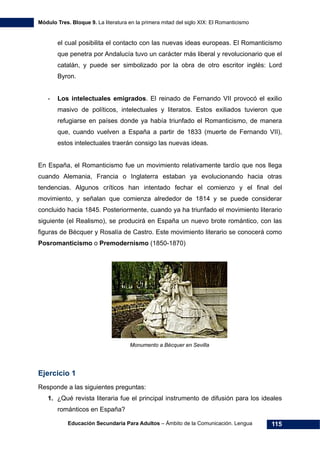 Módulo Tres. Bloque 9. La literatura en la primera mitad del siglo XIX: El Romanticismo
Educación Secundaria Para Adultos – Ámbito de la Comunicación. Lengua 115
el cual posibilita el contacto con las nuevas ideas europeas. El Romanticismo
que penetra por Andalucía tuvo un carácter más liberal y revolucionario que el
catalán, y puede ser simbolizado por la obra de otro escritor inglés: Lord
Byron.
- Los intelectuales emigrados. El reinado de Fernando VII provocó el exilio
masivo de políticos, intelectuales y literatos. Estos exiliados tuvieron que
refugiarse en países donde ya había triunfado el Romanticismo, de manera
que, cuando vuelven a España a partir de 1833 (muerte de Fernando VII),
estos intelectuales traerán consigo las nuevas ideas.
En España, el Romanticismo fue un movimiento relativamente tardío que nos llega
cuando Alemania, Francia o Inglaterra estaban ya evolucionando hacia otras
tendencias. Algunos críticos han intentado fechar el comienzo y el final del
movimiento, y señalan que comienza alrededor de 1814 y se puede considerar
concluido hacia 1845. Posteriormente, cuando ya ha triunfado el movimiento literario
siguiente (el Realismo), se producirá en España un nuevo brote romántico, con las
figuras de Bécquer y Rosalía de Castro. Este movimiento literario se conocerá como
Posromanticismo o Premodernismo (1850-1870)
Monumento a Bécquer en Sevilla
Ejercicio 1
Responde a las siguientes preguntas:
1. ¿Qué revista literaria fue el principal instrumento de difusión para los ideales
románticos en España?
 