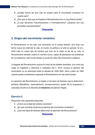 Módulo Tres. Bloque 9. La literatura en la primera mitad del siglo XIX: El Romanticismo
Educación Secundaria Para Adultos – Ámbito de la Comunicación. Lengua 116
2. ¿Cuáles fueron las tres vías de acceso para el movimiento romántico en
nuestro país?
3. ¿Por qué se dice que en España el Romanticismo fue un movimiento tardío?
4. ¿A qué llamamos Posromanticismo o Premodernismo? ¿Quiénes son sus
principales representantes?
Respuestas
2. Origen del movimiento romántico
El Romanticismo no fue sólo una renovación en el campo literario, sino toda una
forma nueva de entender la vida, el mundo, la política y el arte en general. Si el s.
XVIII creó un nuevo tipo de hombre que hizo de la razón el eje de su vida, el
Romanticismo también creará un hombre nuevo, capaz de plantearse los problemas
de su existencia y del mundo desde un punto de vista más emocional y subjetivo.
La llegada del Romanticismo supone la crisis de los ideales ilustrados; una crisis que
surge en Inglaterra y Alemania a mediados del s. XVIII, aunque la plenitud del
movimiento no se alcanzará hasta la década de 1830-1840. Será a partir de 1850
cuando pueda considerarse superado el Romanticismo en casi toda Europa.
La aparición del Romanticismo va ligada a tres tipos de factores que la determinan:
políticos (liberalismo, nacionalismos), socioeconómicos (poder de la burguesía) y
culturales (triunfo en la filosofía del Idealismo del alemán Hegel).
Ejercicio 2
Responde a las siguientes preguntas:
1. ¿Cómo es el ideal de hombre romántico?
2. ¿En qué momento situamos la plenitud del movimiento romántico?
3. ¿Qué tres tipos de factores determinan la aparición del Romanticismo?
Respuestas
 