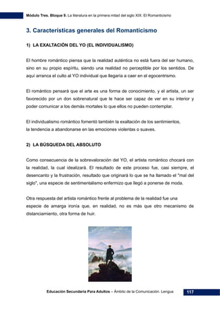 Módulo Tres. Bloque 9. La literatura en la primera mitad del siglo XIX: El Romanticismo
Educación Secundaria Para Adultos – Ámbito de la Comunicación. Lengua 117
3. Características generales del Romanticismo
1) LA EXALTACIÓN DEL YO (EL INDIVIDUALISMO)
El hombre romántico piensa que la realidad auténtica no está fuera del ser humano,
sino en su propio espíritu, siendo una realidad no perceptible por los sentidos. De
aquí arranca el culto al YO individual que llegaría a caer en el egocentrismo.
El romántico pensará que el arte es una forma de conocimiento, y el artista, un ser
favorecido por un don sobrenatural que le hace ser capaz de ver en su interior y
poder comunicar a los demás mortales lo que ellos no pueden contemplar.
El individualismo romántico fomentó también la exaltación de los sentimientos,
la tendencia a abandonarse en las emociones violentas o suaves.
2) LA BÚSQUEDA DEL ABSOLUTO
Como consecuencia de la sobrevaloración del YO, el artista romántico chocará con
la realidad, la cual idealizará. El resultado de este proceso fue, casi siempre, el
desencanto y la frustración, resultado que originará lo que se ha llamado el "mal del
siglo", una especie de sentimentalismo enfermizo que llegó a ponerse de moda.
Otra respuesta del artista romántico frente al problema de la realidad fue una
especie de amarga ironía que, en realidad, no es más que otro mecanismo de
distanciamiento, otra forma de huir.
 