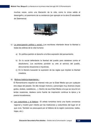 Módulo Tres. Bloque 9. La literatura en la primera mitad del siglo XIX: El Romanticismo
Educación Secundaria Para Adultos – Ámbito de la Comunicación. Lengua 120
muchas veces, como una liberación de la vida, como la única salida al
desengaño y al pesimismo de su existencia (por ejemplo en la obra El estudiante
de Salamanca).
c) La preocupación política y social.- Los escritores intentarán llevar la libertad a
todas las esferas de la vida humana:
a) En política pedirán el derecho a la libre expresión del pensamiento.
b) En lo social defenderán la libertad del pueblo para rebelarse contra el
absolutismo. Los escritores pondrán su arte al servicio del pueblo,
denunciando situaciones e injusticias.
c) En lo literario buscarán la supresión de las reglas que impidan la libertad
creadora.
d) Motivos histórico-legendarios.-
El Romanticismo español se interesó más por la Edad Media que por cualquier
otra etapa del pasado. De ella recogió motivos y personajes muy diversos (reyes
godos, árabes, castellanos,...). Dentro de esa Edad Media a la que se recurrió en
tantas ocasiones, destaca como fuente de inspiración continua la épica y la
poesía trovadoresca.
e) Las costumbres y el folklore.- El artista romántico tenía una fuerte conciencia
regional y mostró gran interés por las tradiciones y costumbres del lugar en el
que vivía. También se preocupará por el folklore de la región (canciones, bailes,
trajes, etc.).
 
