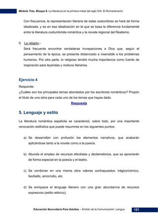 Módulo Tres. Bloque 9. La literatura en la primera mitad del siglo XIX: El Romanticismo
Educación Secundaria Para Adultos – Ámbito de la Comunicación. Lengua 121
Con frecuencia, la representación literaria de estas costumbres se hará de forma
idealizada, y es en esa idealización en la que se basa la diferencia fundamental
entre la literatura costumbrista romántica y la novela regional del Realismo.
f) La religión.-
Será frecuente encontrar verdaderas increpaciones a Dios que, según el
pensamiento de la época, se presenta distanciado e insensible a los problemas
humanos. Por otra parte, lo religioso tendrá mucha importancia como fuente de
inspiración para leyendas y motivos literarios.
Ejercicio 4
Responde:
¿Cuáles son los principales temas abordados por los escritores románticos? Propón
el título de una obra para cada uno de los temas que hayas dado.
Respuesta
5. Lenguaje y estilo
La literatura romántica española se caracterizó, sobre todo, por una importante
renovación estilística que puede resumirse en los siguientes puntos:
a) Se desarrollan con profusión los elementos narrativos, que acabarán
aplicándose tanto a la novela como a la poesía.
b) Abunda el empleo de recursos efectistas y declamatorios, que se apreciarán
de forma especial en la poesía y el teatro.
c) Se combinan en una misma obra valores contrapuestos: trágico/cómico,
feo/bello, amor/odio, etc.
d) Se enriquece el lenguaje literario con una gran abundancia de recursos
expresivos (estilo retórico).
 