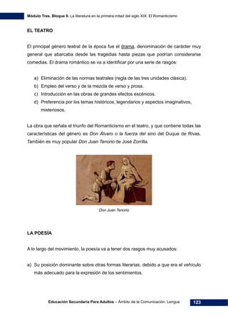 Módulo Tres. Bloque 9. La literatura en la primera mitad del siglo XIX: El Romanticismo
Educación Secundaria Para Adultos – Ámbito de la Comunicación. Lengua 123
EL TEATRO
El principal género teatral de la época fue el drama, denominación de carácter muy
general que abarcaba desde las tragedias hasta piezas que podrían considerarse
comedias. El drama romántico se va a identificar por una serie de rasgos:
a) Eliminación de las normas teatrales (regla de las tres unidades clásica).
b) Empleo del verso y de la mezcla de verso y prosa.
c) Introducción en las obras de grandes efectos escénicos.
d) Preferencia por los temas históricos, legendarios y aspectos imaginativos,
misteriosos.
La obra que señala el triunfo del Romanticismo en el teatro, y que contiene todas las
características del género es Don Álvaro o la fuerza del sino del Duque de Rivas.
También es muy popular Don Juan Tenorio de José Zorrilla.
Don Juan Tenorio
LA POESÍA
A lo largo del movimiento, la poesía va a tener dos rasgos muy acusados:
a) Su posición dominante sobre otras formas literarias, debido a que era el vehículo
más adecuado para la expresión de los sentimientos.
 