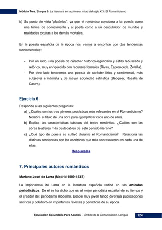 Módulo Tres. Bloque 9. La literatura en la primera mitad del siglo XIX: El Romanticismo
Educación Secundaria Para Adultos – Ámbito de la Comunicación. Lengua 124
b) Su punto de vista "platónico", ya que el romántico considera a la poesía como
una forma de conocimiento y al poeta como a un descubridor de mundos y
realidades ocultas a los demás mortales.
En la poesía española de la época nos vamos a encontrar con dos tendencias
fundamentales:
- Por un lado, una poesía de carácter histórico-legendario y estilo rebuscado y
retórico, muy enriquecido con recursos formales (Rivas, Espronceda, Zorrilla).
- Por otro lado tendremos una poesía de carácter lírico y sentimental, más
subjetiva e intimista y de mayor sobriedad estilística (Bécquer, Rosalía de
Castro).
Ejercicio 6
Responde a las siguientes preguntas:
a) ¿Cuáles son los tres géneros prosísticos más relevantes en el Romanticismo?
Nombra el título de una obra para ejemplificar cada uno de ellos.
b) Explica las características básicas del teatro romántico. ¿Cuáles son las
obras teatrales más destacables de este periodo literario?
c) ¿Qué tipo de poesía se cultivó durante el Romanticismo? Relaciona las
distintas tendencias con los escritores que más sobresalieron en cada una de
ellas.
Respuestas
7. Principales autores románticos
Mariano José de Larra (Madrid 1809-1837)
La importancia de Larra en la literatura española radica en los artículos
periodísticos. De él se ha dicho que es el mejor periodista español de su tiempo y
el creador del periodismo moderno. Desde muy joven fundó diversas publicaciones
satíricas y colaboró en importantes revistas y periódicos de su época.
 