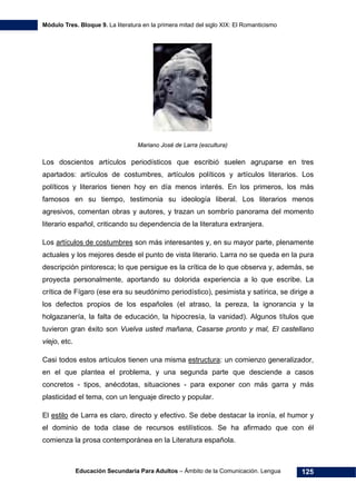 Módulo Tres. Bloque 9. La literatura en la primera mitad del siglo XIX: El Romanticismo
Educación Secundaria Para Adultos – Ámbito de la Comunicación. Lengua 125
Mariano José de Larra (escultura)
Los doscientos artículos periodísticos que escribió suelen agruparse en tres
apartados: artículos de costumbres, artículos políticos y artículos literarios. Los
políticos y literarios tienen hoy en día menos interés. En los primeros, los más
famosos en su tiempo, testimonia su ideología liberal. Los literarios menos
agresivos, comentan obras y autores, y trazan un sombrío panorama del momento
literario español, criticando su dependencia de la literatura extranjera.
Los artículos de costumbres son más interesantes y, en su mayor parte, plenamente
actuales y los mejores desde el punto de vista literario. Larra no se queda en la pura
descripción pintoresca; lo que persigue es la crítica de lo que observa y, además, se
proyecta personalmente, aportando su dolorida experiencia a lo que escribe. La
crítica de Fígaro (ese era su seudónimo periodístico), pesimista y satírica, se dirige a
los defectos propios de los españoles (el atraso, la pereza, la ignorancia y la
holgazanería, la falta de educación, la hipocresía, la vanidad). Algunos títulos que
tuvieron gran éxito son Vuelva usted mañana, Casarse pronto y mal, El castellano
viejo, etc.
Casi todos estos artículos tienen una misma estructura: un comienzo generalizador,
en el que plantea el problema, y una segunda parte que desciende a casos
concretos - tipos, anécdotas, situaciones - para exponer con más garra y más
plasticidad el tema, con un lenguaje directo y popular.
El estilo de Larra es claro, directo y efectivo. Se debe destacar la ironía, el humor y
el dominio de toda clase de recursos estilísticos. Se ha afirmado que con él
comienza la prosa contemporánea en la Literatura española.
 