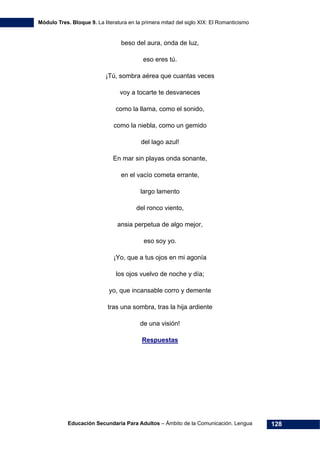 Módulo Tres. Bloque 9. La literatura en la primera mitad del siglo XIX: El Romanticismo
Educación Secundaria Para Adultos – Ámbito de la Comunicación. Lengua 128
beso del aura, onda de luz,
eso eres tú.
¡Tú, sombra aérea que cuantas veces
voy a tocarte te desvaneces
como la llama, como el sonido,
como la niebla, como un gemido
del lago azul!
En mar sin playas onda sonante,
en el vacío cometa errante,
largo lamento
del ronco viento,
ansia perpetua de algo mejor,
eso soy yo.
¡Yo, que a tus ojos en mi agonía
los ojos vuelvo de noche y día;
yo, que incansable corro y demente
tras una sombra, tras la hija ardiente
de una visión!
Respuestas
 